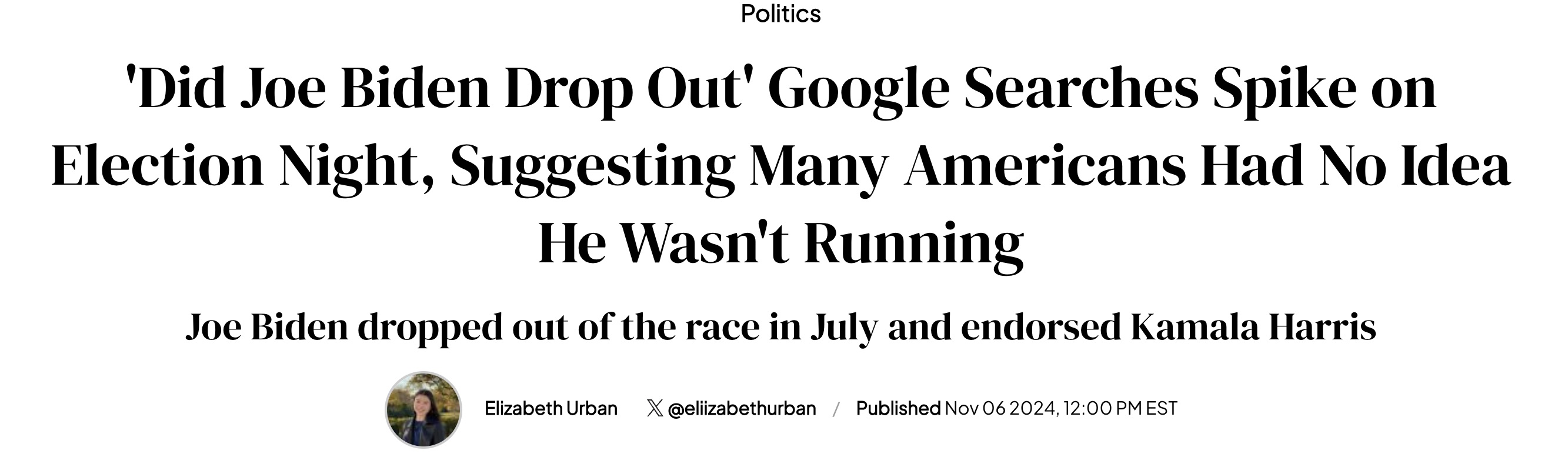 Politics 'Did Joe Biden Drop Out' Google Searches Spike on Election Night, Suggesting Many Americans Had No Idea He Wasn't Running Joe Biden dropped out of the race in July and endorsed Kamala Harris Elizabeth Urban X Published , Est